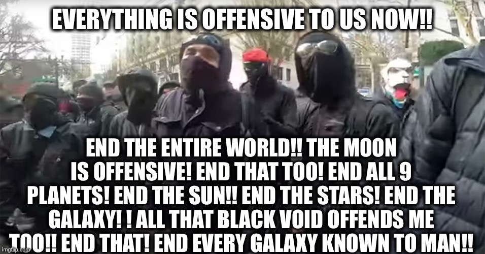 No thing or person is safe from the deranged left anymore | EVERYTHING IS OFFENSIVE TO US NOW!! END THE ENTIRE WORLD!! THE MOON IS OFFENSIVE! END THAT TOO! END ALL 9 PLANETS! END THE SUN!! END THE STARS! END THE GALAXY! ! ALL THAT BLACK VOID OFFENDS ME TOO!! END THAT! END EVERY GALAXY KNOWN TO MAN!! | image tagged in liberal logic,stupid liberals,democratic party,antifa,democrats,offended | made w/ Imgflip meme maker