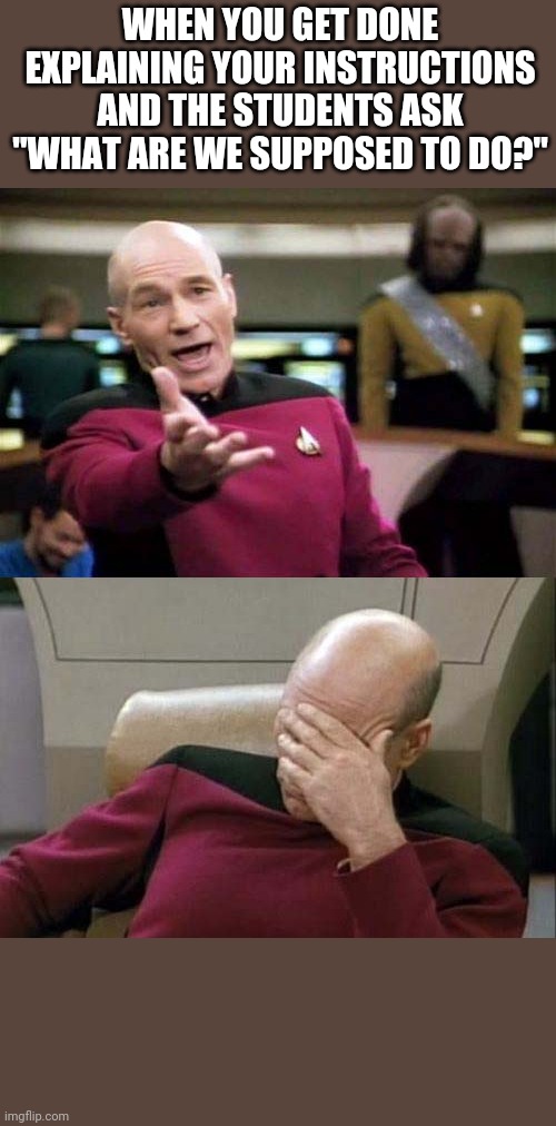 Teacher meme | WHEN YOU GET DONE EXPLAINING YOUR INSTRUCTIONS AND THE STUDENTS ASK "WHAT ARE WE SUPPOSED TO DO?" | image tagged in picard wtf and facepalm combined,teaching | made w/ Imgflip meme maker