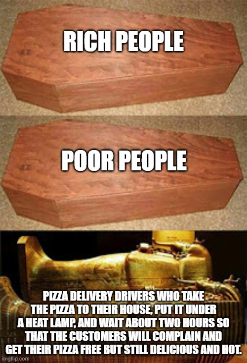 Good Pizza People | RICH PEOPLE; POOR PEOPLE; PIZZA DELIVERY DRIVERS WHO TAKE THE PIZZA TO THEIR HOUSE, PUT IT UNDER A HEAT LAMP, AND WAIT ABOUT TWO HOURS SO THAT THE CUSTOMERS WILL COMPLAIN AND GET THEIR PIZZA FREE BUT STILL DELICIOUS AND HOT. | image tagged in golden coffin meme,pizza,everyone liked that | made w/ Imgflip meme maker