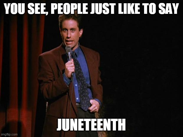 Juneteenth |  YOU SEE, PEOPLE JUST LIKE TO SAY; JUNETEENTH | image tagged in seinfeld,juneteenth | made w/ Imgflip meme maker