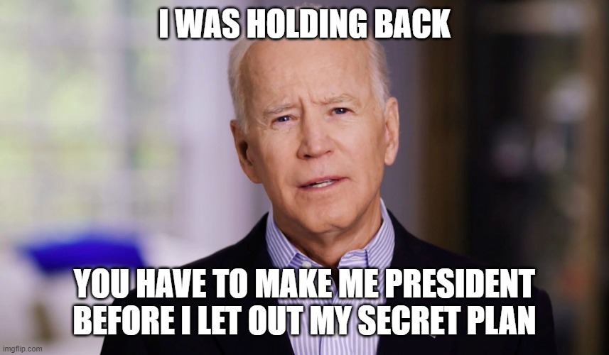 Joe Biden 2020 | I WAS HOLDING BACK YOU HAVE TO MAKE ME PRESIDENT BEFORE I LET OUT MY SECRET PLAN | image tagged in joe biden 2020 | made w/ Imgflip meme maker