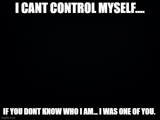 Black background | I CANT CONTROL MYSELF.... IF YOU DONT KNOW WHO I AM... I WAS ONE OF YOU. | image tagged in black background | made w/ Imgflip meme maker