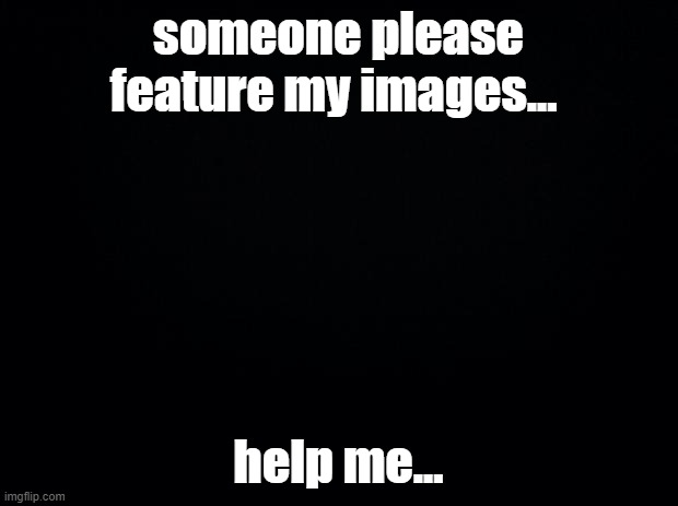 Black background | someone please feature my images... help me... | image tagged in black background | made w/ Imgflip meme maker