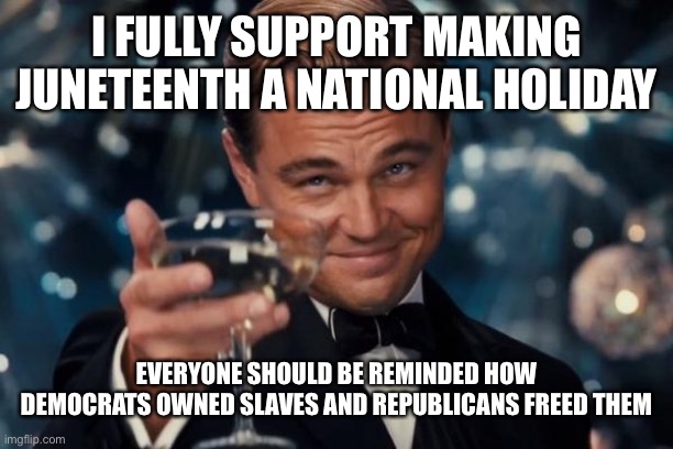 Leonardo Dicaprio Cheers | I FULLY SUPPORT MAKING JUNETEENTH A NATIONAL HOLIDAY; EVERYONE SHOULD BE REMINDED HOW DEMOCRATS OWNED SLAVES AND REPUBLICANS FREED THEM | image tagged in memes,leonardo dicaprio cheers,trump 2020,maga | made w/ Imgflip meme maker