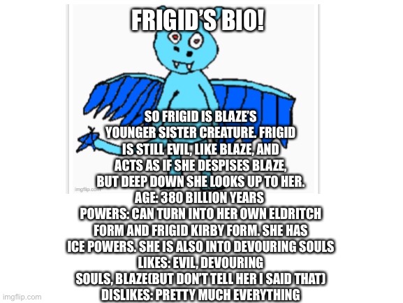 Frigid’s bio | SO FRIGID IS BLAZE’S YOUNGER SISTER CREATURE. FRIGID IS STILL EVIL, LIKE BLAZE, AND ACTS AS IF SHE DESPISES BLAZE, BUT DEEP DOWN SHE LOOKS UP TO HER.
AGE: 380 BILLION YEARS 
POWERS: CAN TURN INTO HER OWN ELDRITCH FORM AND FRIGID KIRBY FORM. SHE HAS ICE POWERS. SHE IS ALSO INTO DEVOURING SOULS
LIKES: EVIL, DEVOURING SOULS, BLAZE(BUT DON’T TELL HER I SAID THAT)
DISLIKES: PRETTY MUCH EVERYTHING; FRIGID’S BIO! | made w/ Imgflip meme maker