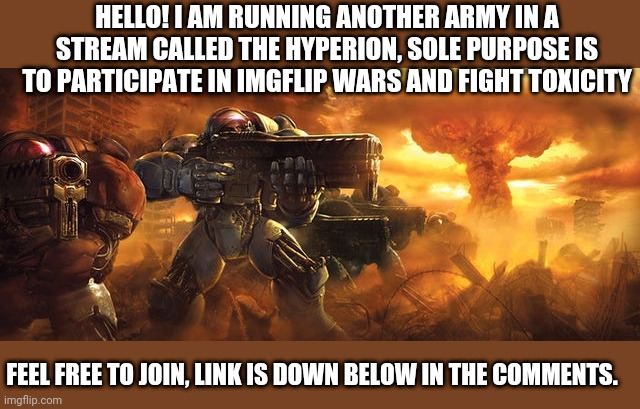 New Army! | HELLO! I AM RUNNING ANOTHER ARMY IN A STREAM CALLED THE HYPERION, SOLE PURPOSE IS TO PARTICIPATE IN IMGFLIP WARS AND FIGHT TOXICITY; FEEL FREE TO JOIN, LINK IS DOWN BELOW IN THE COMMENTS. | image tagged in recruitment | made w/ Imgflip meme maker