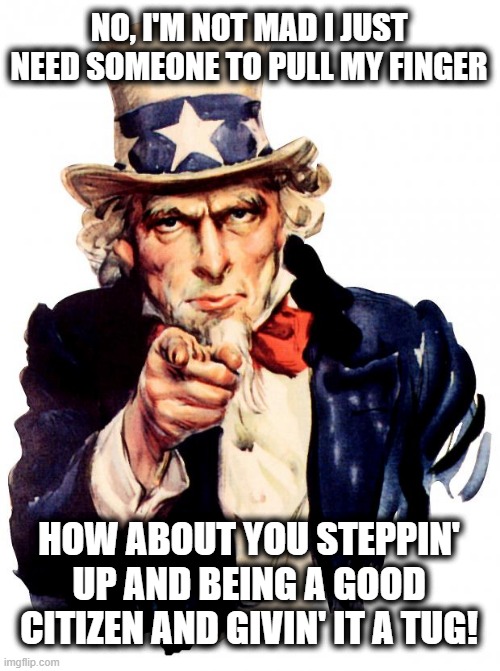 Step up and help out old Uncle Sam be Great Again! | NO, I'M NOT MAD I JUST NEED SOMEONE TO PULL MY FINGER; HOW ABOUT YOU STEPPIN' UP AND BEING A GOOD CITIZEN AND GIVIN' IT A TUG! | image tagged in uncle sam,a helping hand,help wanted,make america great again,fart jokes,pull my finger | made w/ Imgflip meme maker