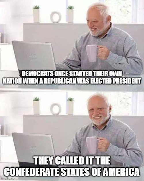 Hide the Pain Harold Meme | DEMOCRATS ONCE STARTED THEIR OWN NATION WHEN A REPUBLICAN WAS ELECTED PRESIDENT; THEY CALLED IT THE CONFEDERATE STATES OF AMERICA | image tagged in memes,hide the pain harold | made w/ Imgflip meme maker