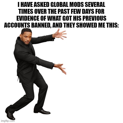 In re: JeffreyStone: Cat got their tongue? | I HAVE ASKED GLOBAL MODS SEVERAL TIMES OVER THE PAST FEW DAYS FOR EVIDENCE OF WHAT GOT HIS PREVIOUS ACCOUNTS BANNED, AND THEY SHOWED ME THIS: | image tagged in will smith,imgflip mods,imgflip trends,imgflip,meanwhile on imgflip,the daily struggle imgflip edition | made w/ Imgflip meme maker