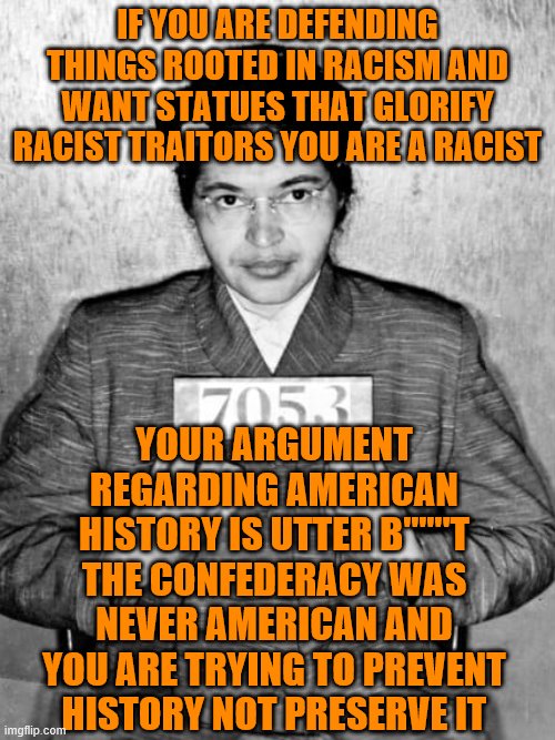 "HUMBLE" -Rosa Parks | IF YOU ARE DEFENDING THINGS ROOTED IN RACISM AND WANT STATUES THAT GLORIFY RACIST TRAITORS YOU ARE A RACIST; YOUR ARGUMENT REGARDING AMERICAN HISTORY IS UTTER B''''''T THE CONFEDERACY WAS NEVER AMERICAN AND YOU ARE TRYING TO PREVENT HISTORY NOT PRESERVE IT | image tagged in humble -rosa parks | made w/ Imgflip meme maker
