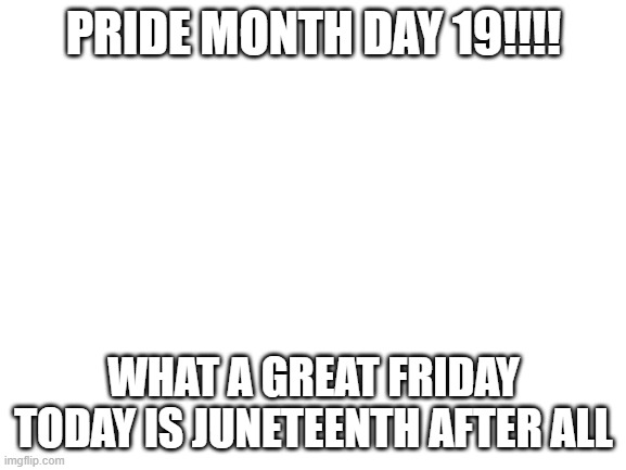 Blank White Template | PRIDE MONTH DAY 19!!!! WHAT A GREAT FRIDAY TODAY IS JUNETEENTH AFTER ALL | image tagged in blank white template | made w/ Imgflip meme maker