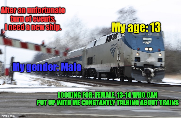 Bio in comments | After an unfortunate turn of events, I need a new ship. My age: 13; My gender: Male; LOOKING FOR: FEMALE, 13-14 WHO CAN PUT UP WITH ME CONSTANTLY TALKING ABOUT TRAINS | image tagged in fast amtrak,taken | made w/ Imgflip meme maker