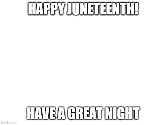 Blank White Template | HAPPY JUNETEENTH! HAVE A GREAT NIGHT | image tagged in blank white template | made w/ Imgflip meme maker