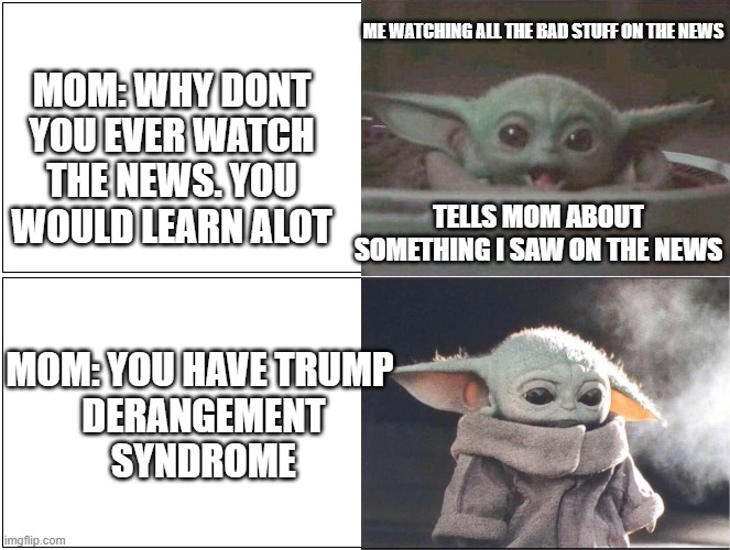 They always want you to know stuff but once you become informed enough to argue a point intellectually it's time for you to go | ME WATCHING ALL THE BAD STUFF ON THE NEWS; MOM: WHY DONT YOU EVER WATCH THE NEWS. YOU WOULD LEARN ALOT; TELLS MOM ABOUT SOMETHING I SAW ON THE NEWS; MOM: YOU HAVE TRUMP
 DERANGEMENT
 SYNDROME | image tagged in baby yoda happy then sad | made w/ Imgflip meme maker