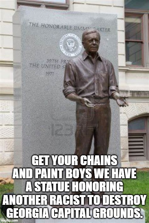 what good for the goose is good for the gander | GET YOUR CHAINS AND PAINT BOYS WE HAVE A STATUE HONORING ANOTHER RACIST TO DESTROY GEORGIA CAPITAL GROUNDS. | image tagged in jimmy carter,racism,democrats,2020 elections | made w/ Imgflip meme maker