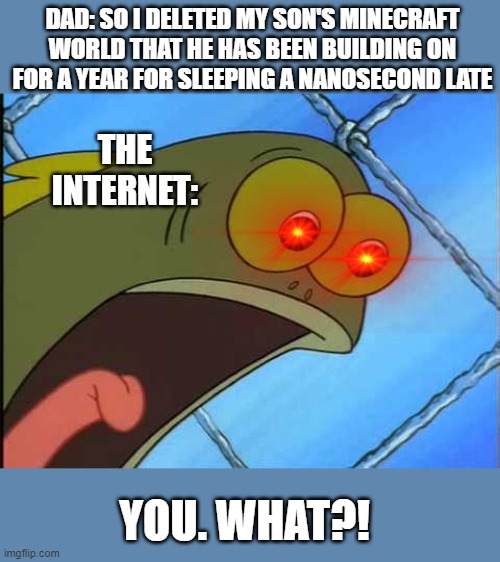 You what?! | DAD: SO I DELETED MY SON'S MINECRAFT WORLD THAT HE HAS BEEN BUILDING ON FOR A YEAR FOR SLEEPING A NANOSECOND LATE; THE INTERNET:; YOU. WHAT?! | image tagged in you what | made w/ Imgflip meme maker