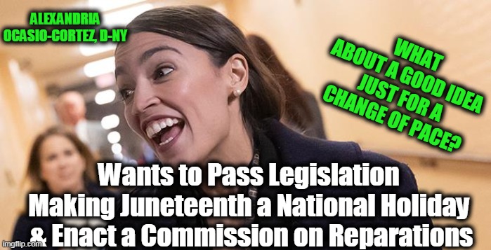 AOC Has Cornered the Market on BAD IDEAS | WHAT ABOUT A GOOD IDEA 

JUST FOR A CHANGE OF PACE? Wants to Pass Legislation 

Making Juneteenth a National Holiday 
& Enact a Commission on Reparations; ALEXANDRIA OCASIO-CORTEZ, D-NY | image tagged in politics,political meme,liberal logic,insane,socialists,democratic party | made w/ Imgflip meme maker