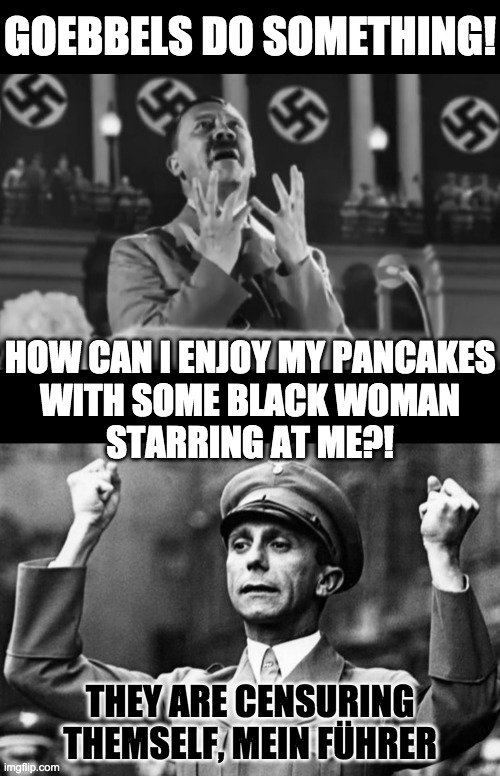 GOEBBELS DO SOMETHING! | GOEBBELS DO SOMETHING! HOW CAN I ENJOY MY PANCAKES
WITH SOME BLACK WOMAN
STARRING AT ME?! THEY ARE CENSURING THEMSELF, MEIN FÜHRER | image tagged in pancake syrup racist,aunt jemima,mrs butterworths | made w/ Imgflip meme maker