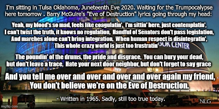 Eve of Destruction. | I'm sitting in Tulsa Oklahoma, Juneteenth Eve 2020. Waiting for the Trumpocalypse here tomorrow . Barry McGuire's "Eve of Destruction" lyrics going through my head:; Yeah, my blood's so mad, feels like coagulatin',  I'm sittin' here, just contemplatin',
I can't twist the truth, it knows no regulation,  Handful of Senators don't pass legislation,
And marches alone can't bring integration,  When human respect is disintegratin',
This whole crazy world is just too frustratin'; The poundin' of the drums, the pride and disgrace,  You can bury your dead, but don't leave a trace,  Hate your next door neighbor, but don't forget to say grace; And you tell me over and over and over and over again my friend,
You don't believe we're on the Eve of Destruction. NLG; - Written in 1965. Sadly, still too true today. | image tagged in politics,political meme,political | made w/ Imgflip meme maker