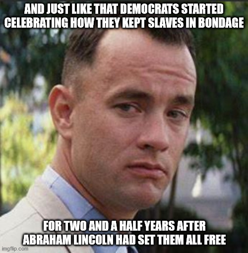 Happy Juneteenth | AND JUST LIKE THAT DEMOCRATS STARTED CELEBRATING HOW THEY KEPT SLAVES IN BONDAGE; FOR TWO AND A HALF YEARS AFTER ABRAHAM LINCOLN HAD SET THEM ALL FREE | image tagged in juneteenth | made w/ Imgflip meme maker