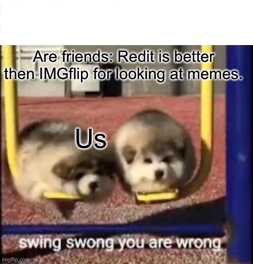 Sadly relatable | Are friends: Redit is better then IMGflip for looking at memes. Us | image tagged in swing swong you are wrong | made w/ Imgflip meme maker