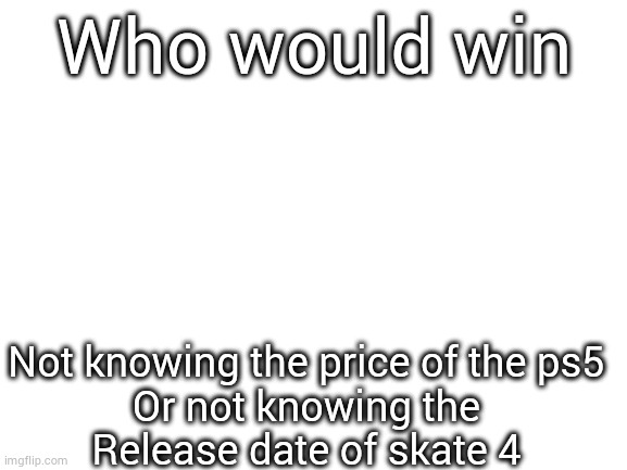 Blank White Template | Who would win; Not knowing the price of the ps5
Or not knowing the
Release date of skate 4 | image tagged in blank white template | made w/ Imgflip meme maker