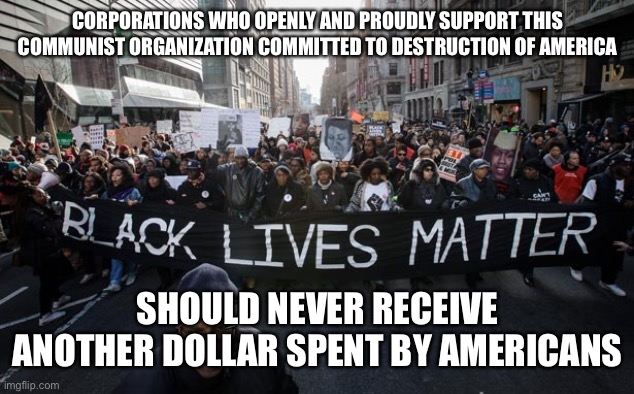 blm | CORPORATIONS WHO OPENLY AND PROUDLY SUPPORT THIS COMMUNIST ORGANIZATION COMMITTED TO DESTRUCTION OF AMERICA; SHOULD NEVER RECEIVE ANOTHER DOLLAR SPENT BY AMERICANS | image tagged in blm | made w/ Imgflip meme maker