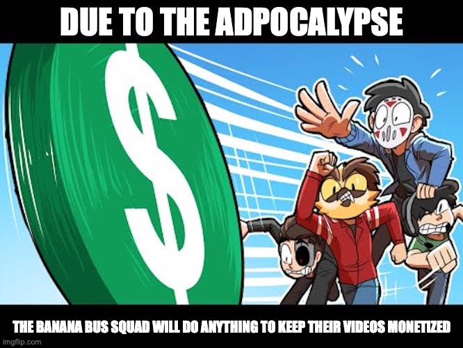 Fighting For Monetization | DUE TO THE ADPOCALYPSE; THE BANANA BUS SQUAD WILL DO ANYTHING TO KEEP THEIR VIDEOS MONETIZED | image tagged in youtube,gaming,vanossgaming,daithi de nogla | made w/ Imgflip meme maker