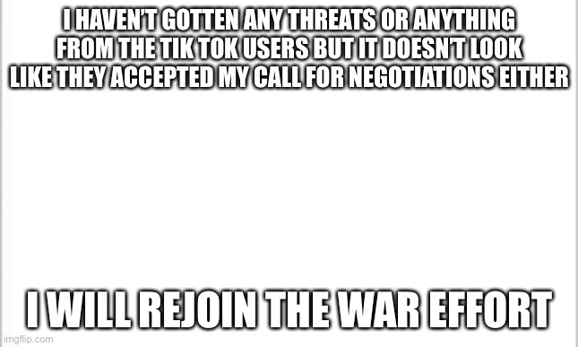 Are you glad to have ContentDeleter back in the game? | I HAVEN’T GOTTEN ANY THREATS OR ANYTHING FROM THE TIK TOK USERS BUT IT DOESN’T LOOK LIKE THEY ACCEPTED MY CALL FOR NEGOTIATIONS EITHER; I WILL REJOIN THE WAR EFFORT | image tagged in white background | made w/ Imgflip meme maker