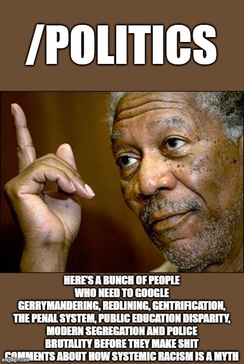 Disagree all you want. At least have some facts at your disposal. | /POLITICS; HERE'S A BUNCH OF PEOPLE WHO NEED TO GOOGLE
GERRYMANDERING, REDLINING, GENTRIFICATION,
THE PENAL SYSTEM, PUBLIC EDUCATION DISPARITY, MODERN SEGREGATION AND POLICE BRUTALITY BEFORE THEY MAKE SHIT COMMENTS ABOUT HOW SYSTEMIC RACISM IS A MYTH | image tagged in this morgan freeman,memes,google,systemic racism,politics | made w/ Imgflip meme maker