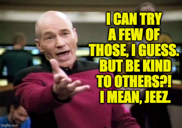 Picard Wtf Meme | I CAN TRY A FEW OF THOSE, I GUESS.  BUT BE KIND TO OTHERS?!  I MEAN, JEEZ. | image tagged in memes,picard wtf | made w/ Imgflip meme maker