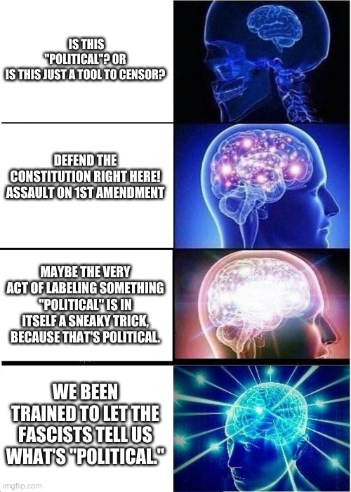"POLITICAL" | IS THIS "POLITICAL"? OR IS THIS JUST A TOOL TO CENSOR? DEFEND THE CONSTITUTION RIGHT HERE!
ASSAULT ON 1ST AMENDMENT; MAYBE THE VERY ACT OF LABELING SOMETHING "POLITICAL" IS IN ITSELF A SNEAKY TRICK, BECAUSE THAT'S POLITICAL. WE BEEN TRAINED TO LET THE FASCISTS TELL US WHAT'S "POLITICAL." | image tagged in memes,expanding brain | made w/ Imgflip meme maker