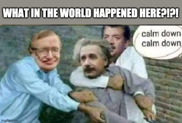 WHAT HAPPENED? | WHAT IN THE WORLD HAPPENED HERE?!?! | image tagged in calm down albert einstein | made w/ Imgflip meme maker