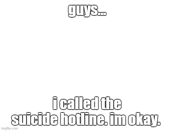 Blank White Template | guys... i called the suicide hotline. im okay. | image tagged in blank white template | made w/ Imgflip meme maker