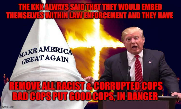 Trump kkk  | THE KKK ALWAYS SAID THAT THEY WOULD EMBED THEMSELVES WITHIN LAW ENFORCEMENT AND THEY HAVE; REMOVE ALL RACIST & CORRUPTED COPS          BAD COPS PUT GOOD COPS, IN DANGER | image tagged in trump kkk | made w/ Imgflip meme maker