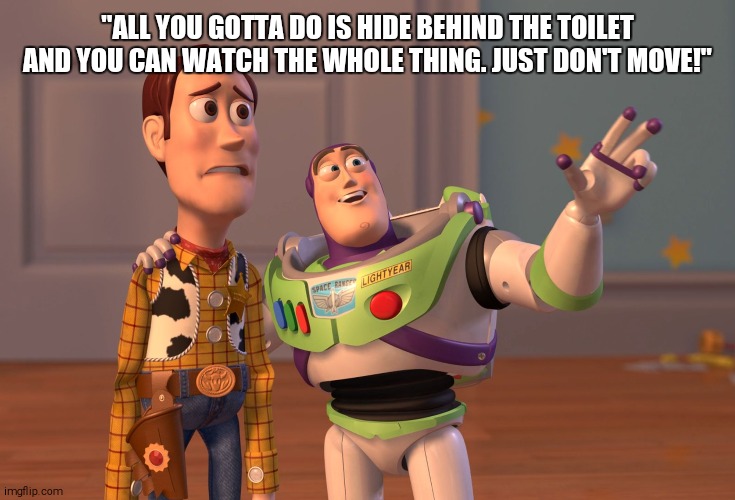 X, X Everywhere | "ALL YOU GOTTA DO IS HIDE BEHIND THE TOILET AND YOU CAN WATCH THE WHOLE THING. JUST DON'T MOVE!" | image tagged in memes,x x everywhere | made w/ Imgflip meme maker