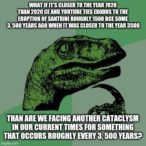 Hmmm | WHAT IF IT'S CLOSER TO THE YEAR 7020 THAN 2020 CE AND YOUTUBE TIES EXODUS TO THE ERUPTION OF SANTRINI ROUGHLY 1500 BCE SOME
 3, 500 YEARS AGO WHEN IT WAS CLOSER TO THE YEAR 3500; THAN ARE WE FACING ANOTHER CATACLYSM IN OUR CURRENT TIMES FOR SOMETHING THAT OCCURS ROUGHLY EVERY 3, 500 YEARS? | image tagged in memes,philosoraptor,2020,history,what if,lol | made w/ Imgflip meme maker