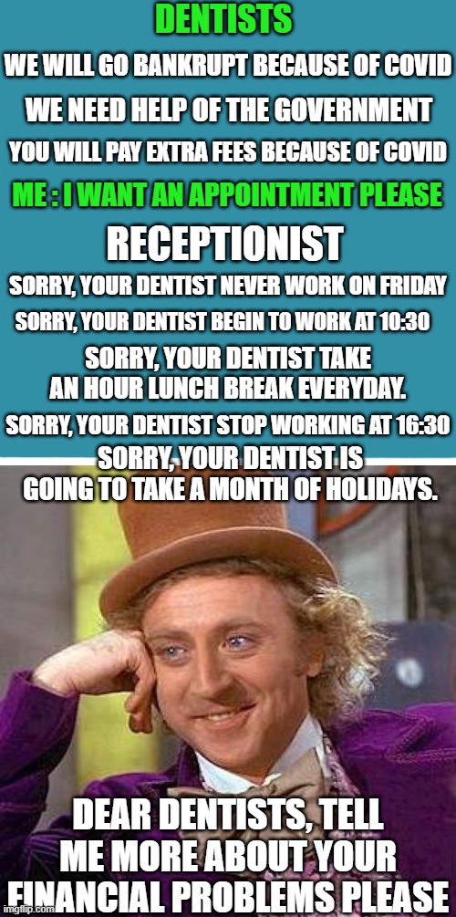 I would like to have theirs problems | DENTISTS; WE WILL GO BANKRUPT BECAUSE OF COVID; WE NEED HELP OF THE GOVERNMENT; YOU WILL PAY EXTRA FEES BECAUSE OF COVID; ME : I WANT AN APPOINTMENT PLEASE; RECEPTIONIST; SORRY, YOUR DENTIST NEVER WORK ON FRIDAY; SORRY, YOUR DENTIST BEGIN TO WORK AT 10:30; SORRY, YOUR DENTIST TAKE AN HOUR LUNCH BREAK EVERYDAY. SORRY, YOUR DENTIST STOP WORKING AT 16:30; SORRY, YOUR DENTIST IS GOING TO TAKE A MONTH OF HOLIDAYS. DEAR DENTISTS, TELL ME MORE ABOUT YOUR FINANCIAL PROBLEMS PLEASE | image tagged in creepy condescending wonka,scumbag dentist,money,coronavirus,true story,dumb | made w/ Imgflip meme maker