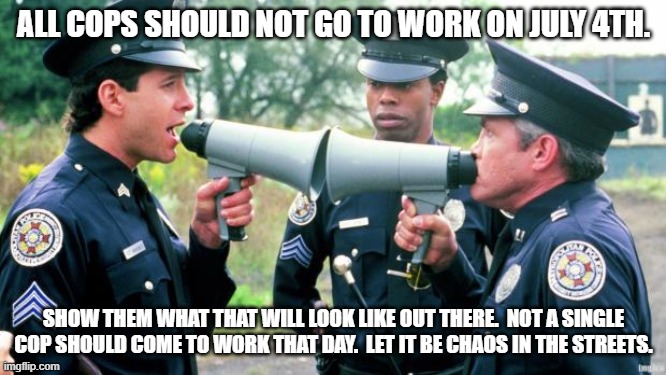 Just one day.  Let them see. | ALL COPS SHOULD NOT GO TO WORK ON JULY 4TH. SHOW THEM WHAT THAT WILL LOOK LIKE OUT THERE.  NOT A SINGLE COP SHOULD COME TO WORK THAT DAY.  LET IT BE CHAOS IN THE STREETS. | image tagged in police arguing | made w/ Imgflip meme maker