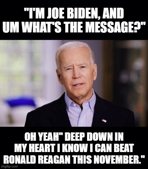 HE WILL SUCCEED WHERE HILLARY COULDN'T. SURE, SURE HE WILL, | "I'M JOE BIDEN, AND UM WHAT'S THE MESSAGE?"; OH YEAH" DEEP DOWN IN MY HEART I KNOW I CAN BEAT RONALD REAGAN THIS NOVEMBER." | image tagged in black background,joe biden 2020,whats my message,what are we doing,come on man,ConservativesOnly | made w/ Imgflip meme maker