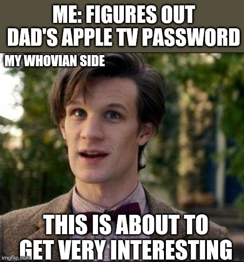 My Whovian side will b the end of me | ME: FIGURES OUT DAD'S APPLE TV PASSWORD; MY WHOVIAN SIDE; THIS IS ABOUT TO GET VERY INTERESTING | image tagged in 11th doctor,funny memes | made w/ Imgflip meme maker