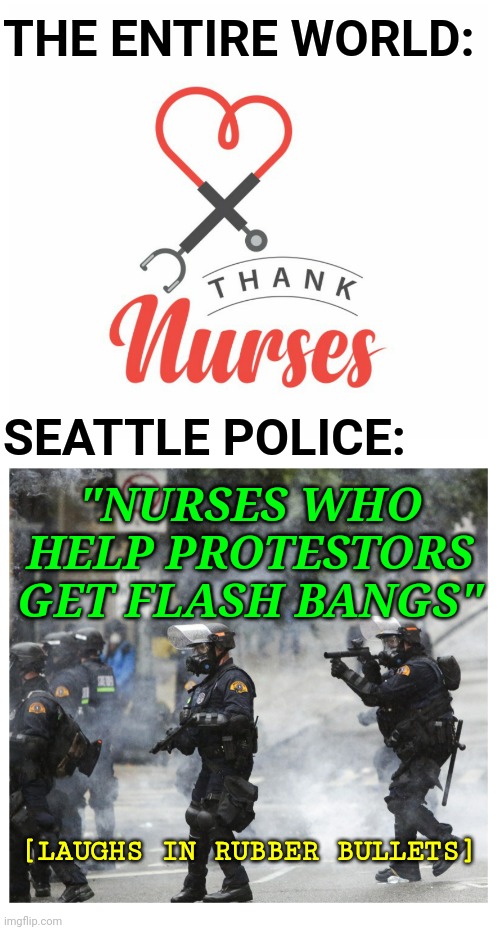 Seattle Police Brutality While Nurses Help BLM Protestors Helped Create CHOP / CHAZ | THE ENTIRE WORLD:; SEATTLE POLICE:; "NURSES WHO HELP PROTESTORS GET FLASH BANGS"; [LAUGHS IN RUBBER BULLETS] | image tagged in politics,nurses,police brutality,blm,seattle | made w/ Imgflip meme maker