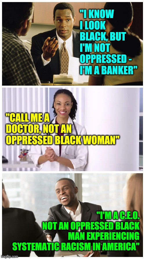 White People Telling Black Americans They Are Constantly Oppressed Experiencing "Systematic Racism" is Racist | "I KNOW I LOOK BLACK, BUT I'M NOT OPPRESSED - I'M A BANKER"; "CALL ME A DOCTOR, NOT AN OPPRESSED BLACK WOMAN"; "I'M A C.E.O.
NOT AN OPPRESSED BLACK MAN EXPERIENCING SYSTEMATIC RACISM IN AMERICA" | image tagged in racism,white people,blm,politics,truth | made w/ Imgflip meme maker