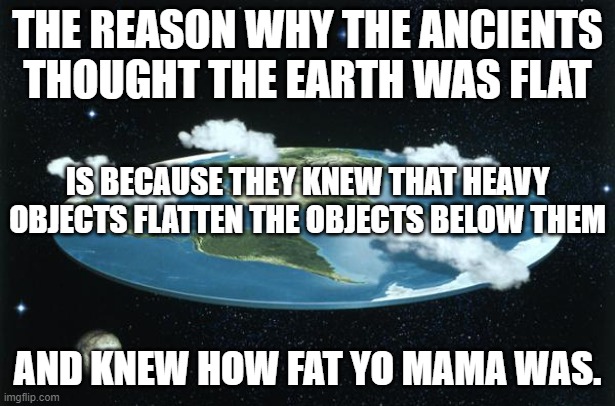 Flat Earth Yo Mama | THE REASON WHY THE ANCIENTS THOUGHT THE EARTH WAS FLAT; IS BECAUSE THEY KNEW THAT HEAVY OBJECTS FLATTEN THE OBJECTS BELOW THEM; AND KNEW HOW FAT YO MAMA WAS. | image tagged in flat earth,yo mama,yo mama so fat,yo mama joke,yo momma so fat,yo mamas so fat | made w/ Imgflip meme maker