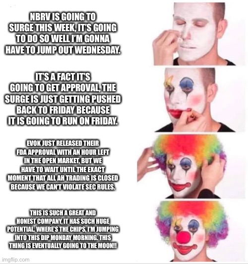 Clown Applying Makeup Meme | NBRV IS GOING TO SURGE THIS WEEK, IT’S GOING TO DO SO WELL I’M GONNA HAVE TO JUMP OUT WEDNESDAY. IT’S A FACT IT’S GOING TO GET APPROVAL, THE SURGE IS JUST GETTING PUSHED BACK TO FRIDAY BECAUSE IT IS GOING TO RUN ON FRIDAY. EVOK JUST RELEASED THEIR FDA APPROVAL WITH AN HOUR LEFT IN THE OPEN MARKET, BUT WE HAVE TO WAIT UNTIL THE EXACT MOMENT THAT ALL AH TRADING IS CLOSED BECAUSE WE CAN’T VIOLATE SEC RULES. THIS IS SUCH A GREAT AND HONEST COMPANY, IT HAS SUCH HUGE POTENTIAL. WHERE’S THE CHIPS, I’M JUMPING INTO THIS DIP MONDAY MORNING. THIS THING IS EVENTUALLY GOING TO THE MOON!! | image tagged in clown applying makeup,pennystocks | made w/ Imgflip meme maker