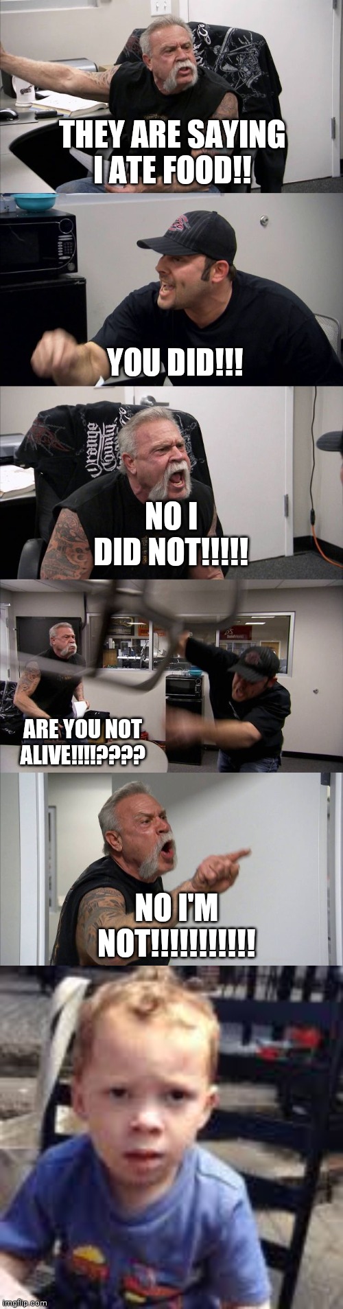 THEY ARE SAYING I ATE FOOD!! NO I DID NOT!!!!! YOU DID!!! ARE YOU NOT ALIVE!!!!???? NO I'M NOT!!!!!!!!!!! | image tagged in memes,american chopper argument | made w/ Imgflip meme maker