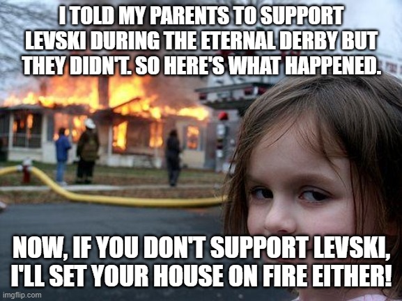 Now that's a bit crazy, but who cares? #Levski1914 | I TOLD MY PARENTS TO SUPPORT LEVSKI DURING THE ETERNAL DERBY BUT THEY DIDN'T. SO HERE'S WHAT HAPPENED. NOW, IF YOU DON'T SUPPORT LEVSKI, I'LL SET YOUR HOUSE ON FIRE EITHER! | image tagged in memes,disaster girl | made w/ Imgflip meme maker