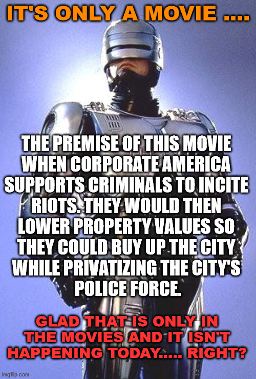 It's just science fiction, it could never happen. | IT'S ONLY A MOVIE .... THE PREMISE OF THIS MOVIE 
WHEN CORPORATE AMERICA 
SUPPORTS CRIMINALS TO INCITE 
RIOTS. THEY WOULD THEN 
LOWER PROPERTY VALUES SO 
THEY COULD BUY UP THE CITY 
WHILE PRIVATIZING THE CITY'S 
POLICE FORCE. GLAD THAT IS ONLY IN THE MOVIES AND IT ISN'T HAPPENING TODAY..... RIGHT? | image tagged in robocop,police,private,science fiction | made w/ Imgflip meme maker