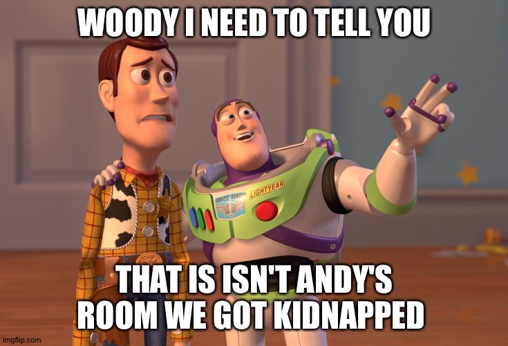 Toy Hostage 4 | WOODY I NEED TO TELL YOU; THAT IS ISN'T ANDY'S ROOM WE GOT KIDNAPPED | image tagged in memes,x x everywhere,toy story,woody,buzz lightyear,meme | made w/ Imgflip meme maker