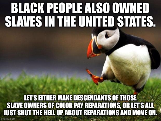 Slave trade was racially inclusive | BLACK PEOPLE ALSO OWNED SLAVES IN THE UNITED STATES. LET’S EITHER MAKE DESCENDANTS OF THOSE SLAVE OWNERS OF COLOR PAY REPARATIONS, OR LET’S ALL JUST SHUT THE HELL UP ABOUT REPARATIONS AND MOVE ON. | image tagged in memes,unpopular opinion puffin,black,slave,money,move on | made w/ Imgflip meme maker